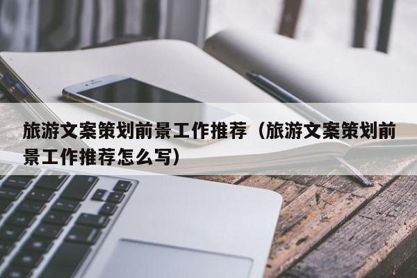 云开·全站APPLY体育官方平台-旅游文案策划前景工作推荐（旅游文案策划前景工作推荐怎么写）