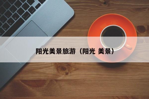 云开·全站APPLY体育官方平台-阳光美景旅游（阳光 美景）
