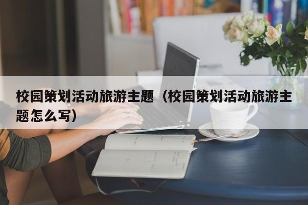 云开·全站APPLY体育官方平台-校园策划活动旅游主题（校园策划活动旅游主题怎么写）