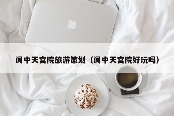 云开·全站APPLY体育官方平台-阆中天宫院旅游策划（阆中天宫院好玩吗）
