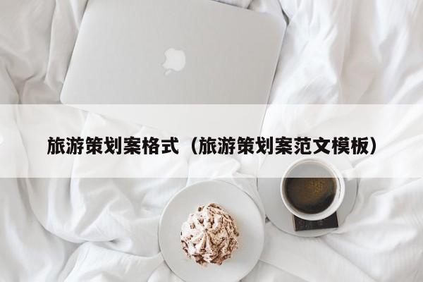 云开·全站APPLY体育官方平台-旅游策划案格式（旅游策划案范文模板）