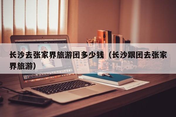 云开·全站APPLY体育官方平台-长沙去张家界旅游团多少钱（长沙跟团去张家界旅游）
