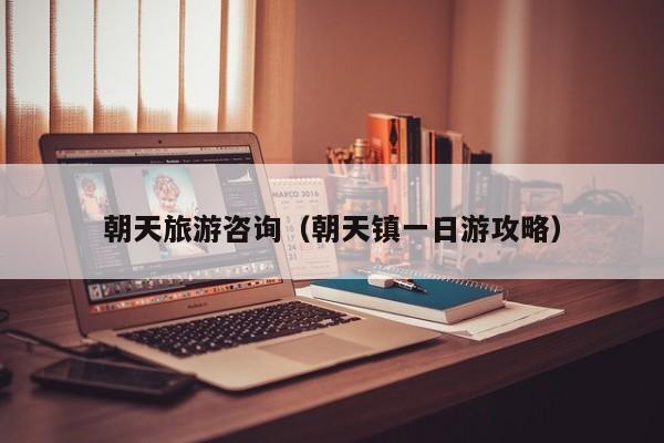 云开·全站APPLY体育官方平台-朝天旅游咨询（朝天镇一日游攻略）