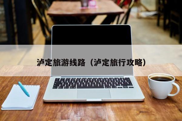 云开·全站APPLY体育官方平台-泸定旅游线路（泸定旅行攻略）