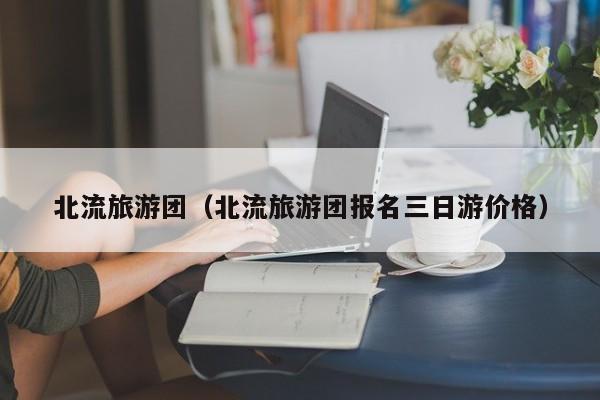 云开·全站APPLY体育官方平台-北流旅游团（北流旅游团报名三日游价格）