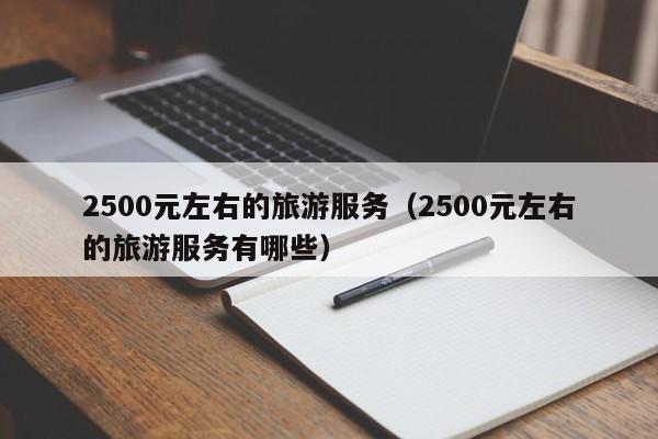 云开·全站APPLY体育官方平台-2500元左右的旅游服务（2500元左右的旅游服务有哪些）