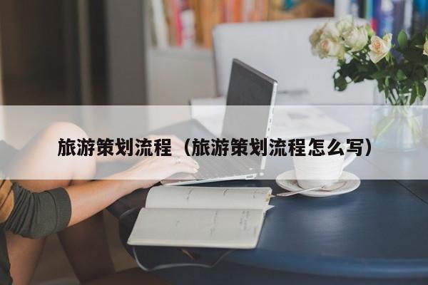 云开·全站APPLY体育官方平台-旅游策划流程（旅游策划流程怎么写）